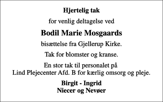 <p>Hjertelig tak<br />for venlig deltagelse ved<br />Bodil Marie Mosgaards<br />bisættelse fra Gjellerup Kirke.<br />Tak for blomster og kranse.<br />En stor tak til personalet på Lind Plejecenter Afd. B for kærlig omsorg og pleje.<br />Birgit - Ingrid Niecer og Nevøer</p>