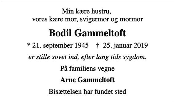 <p>Min kære hustru, vores kære mor, svigermor og mormor<br />Bodil Gammeltoft<br />* 21. september 1945 ✝ 25. januar 2019<br />er stille sovet ind, efter lang tids sygdom.<br />På familiens vegne<br />Arne Gammeltoft<br />Bisættelsen har fundet sted</p>