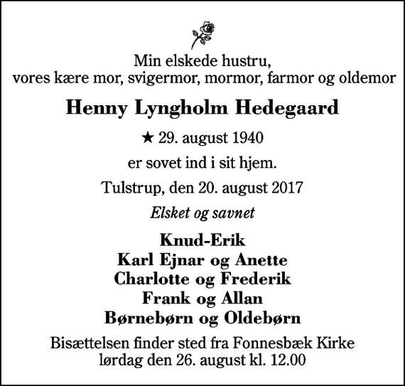 <p>Min elskede hustru, vores kære mor, svigermor, mormor, farmor og oldemor<br />Henny Lyngholm Hedegaard<br />* 29. august 1940<br />er sovet ind i sit hjem.<br />Tulstrup, den 20. august 2017<br />Elsket og savnet<br />Knud-Erik Karl Ejnar og Anette Charlotte og Frederik Frank og Allan Børnebørn og Oldebørn<br />Bisættelsen finder sted fra Fonnesbæk Kirke lørdag den 26. august kl. 12.00</p>