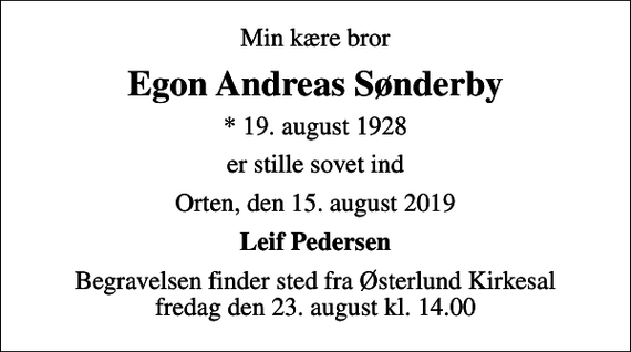 <p>Min kære bror<br />Egon Andreas Sønderby<br />* 19. august 1928<br />er stille sovet ind<br />Orten, den 15. august 2019<br />Leif Pedersen<br />Begravelsen finder sted fra Østerlund Kirkesal fredag den 23. august kl. 14.00</p>