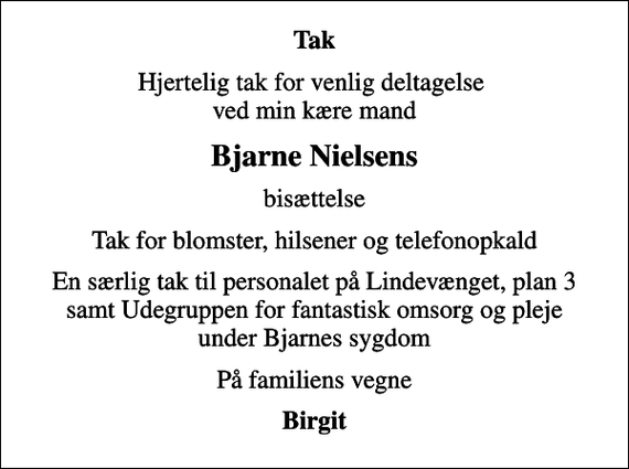 <p>Tak<br />Hjertelig tak for venlig deltagelse ved min kære mand<br />Bjarne Nielsens<br />bisættelse<br />Tak for blomster, hilsener og telefonopkald<br />En særlig tak til personalet på Lindevænget, plan 3 samt Udegruppen for fantastisk omsorg og pleje under Bjarnes sygdom<br />På familiens vegne<br />Birgit</p>
