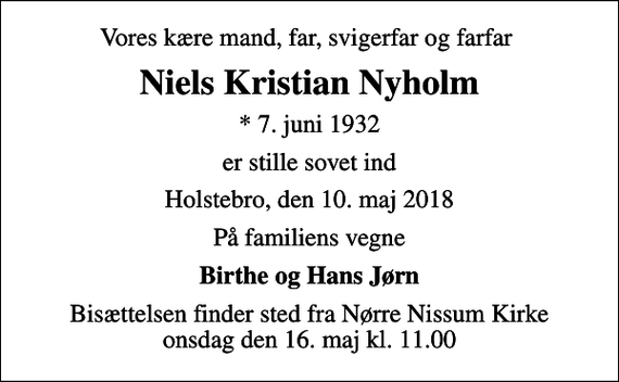 <p>Vores kære mand, far, svigerfar og farfar<br />Niels Kristian Nyholm<br />* 7. juni 1932<br />er stille sovet ind<br />Holstebro, den 10. maj 2018<br />På familiens vegne<br />Birthe og Hans Jørn<br />Bisættelsen finder sted fra Nørre Nissum Kirke onsdag den 16. maj kl. 11.00</p>