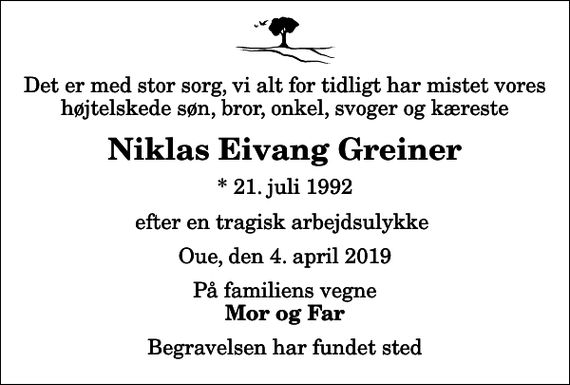 <p>Det er med stor sorg, vi alt for tidligt har mistet vores højtelskede søn, bror, onkel, svoger og kæreste<br />Niklas Eivang Greiner<br />* 21. juli 1992<br />efter en tragisk arbejdsulykke<br />Oue, den 4. april 2019<br />På familiens vegne<br />Mor og Far<br />Begravelsen har fundet sted</p>