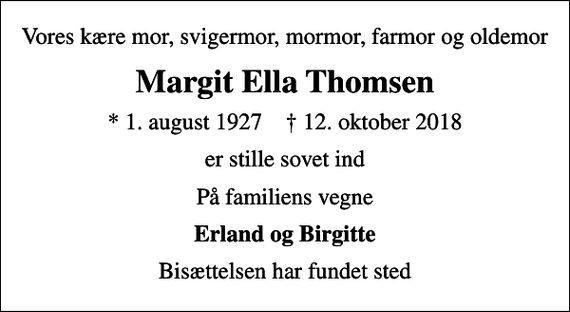 <p>Vores kære mor, svigermor, mormor, farmor og oldemor<br />Margit Ella Thomsen<br />* 1. august 1927 ✝ 12. oktober 2018<br />er stille sovet ind<br />På familiens vegne<br />Erland og Birgitte<br />Bisættelsen har fundet sted</p>