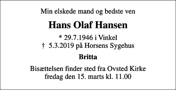 <p>Min elskede mand og bedste ven<br />Hans Olaf Hansen<br />* 29.7.1946 i Vinkel<br />✝ 5.3.2019 på Horsens Sygehus<br />Britta<br />Bisættelsen finder sted fra Ovsted Kirke fredag den 15. marts kl. 11.00</p>
