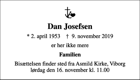 <p>Dan Josefsen<br />* 2. april 1953 ✝ 9. november 2019<br />er her ikke mere<br />Familien<br />Bisættelsen finder sted fra Asmild Kirke, Viborg lørdag den 16. november kl. 11.00</p>