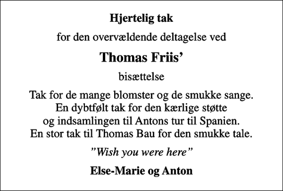 <p>Hjertelig tak<br />for den overvældende deltagelse ved<br />Thomas Friis<br />bisættelse<br />Tak for de mange blomster og de smukke sange. En dybtfølt tak for den kærlige støtte og indsamlingen til Antons tur til Spanien. En stor tak til Thomas Bau for den smukke tale.<br />Wish you were here<br />Else-Marie og Anton</p>