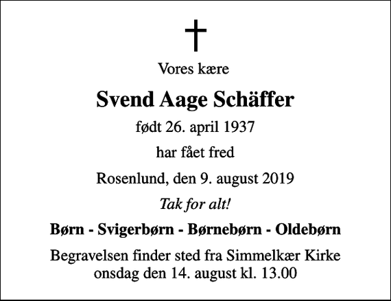 <p>Vores kære<br />Svend Aage Schäffer<br />født 26. april 1937<br />har fået fred<br />Rosenlund, den 9. august 2019<br />Tak for alt!<br />Børn - Svigerbørn - Børnebørn - Oldebørn<br />Begravelsen finder sted fra Simmelkær Kirke onsdag den 14. august kl. 13.00</p>