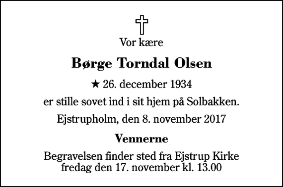 <p>Vor kære<br />Børge Torndal Olsen<br />* 26. december 1934<br />er stille sovet ind i sit hjem på Solbakken.<br />Ejstrupholm, den 8. november 2017<br />Vennerne<br />Begravelsen finder sted fra Ejstrup Kirke fredag den 17. november kl. 13.00</p>