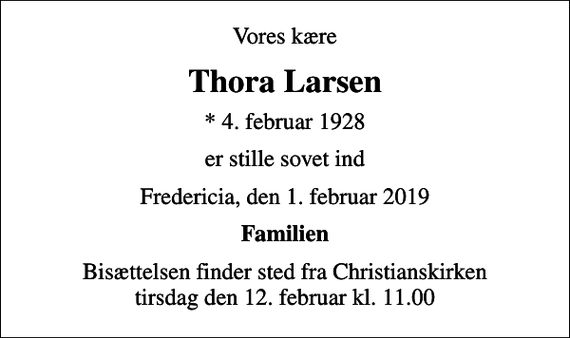 <p>Vores kære<br />Thora Larsen<br />* 4. februar 1928<br />er stille sovet ind<br />Fredericia, den 1. februar 2019<br />Familien<br />Bisættelsen finder sted fra Christianskirken tirsdag den 12. februar kl. 11.00</p>