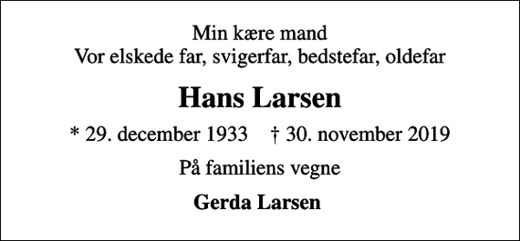 <p>Min kære mand Vor elskede far, svigerfar, bedstefar, oldefar<br />Hans Larsen<br />* 29. december 1933 ✝ 30. november 2019<br />På familiens vegne<br />Gerda Larsen</p>