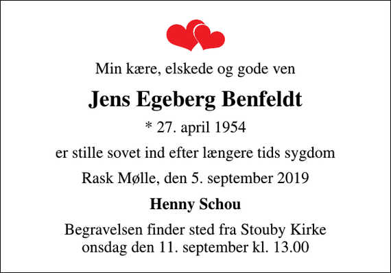 <p>Min kære, elskede og gode ven<br />Jens Egeberg Benfeldt<br />* 27. april 1954<br />er stille sovet ind efter længere tids sygdom<br />Rask Mølle, den 5. september 2019<br />Henny Schou<br />Begravelsen finder sted fra Stouby Kirke onsdag den 11. september kl. 13.00</p>