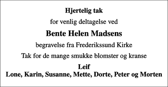 <p>Hjertelig tak<br />for venlig deltagelse ved<br />Bente Helen Madsens<br />begravelse fra Frederikssund Kirke<br />Tak for de mange smukke blomster og kranse<br />Leif Lone, Karin, Susanne, Mette, Dorte, Peter og Morten</p>