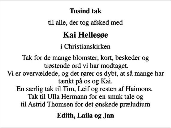 <p>Tusind tak<br />til alle, der tog afsked med<br />Kai Hellesøe<br />i Christianskirken<br />Tak for de mange blomster, kort, beskeder og trøstende ord vi har modtaget. Vi er overvældede, og det rører os dybt, at så mange har tænkt på os og Kai. En særlig tak til Tim, Leif og resten af Haimons. Tak til Ulla Hermann for en smuk tale og til Astrid Thomsen for det ønskede præludium<br />Edith, Laila og Jan</p>