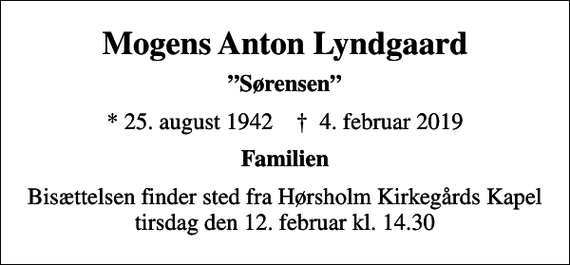 <p>Mogens Anton Lyndgaard<br />Sørensen<br />* 25. august 1942 ✝ 4. februar 2019<br />Familien<br />Bisættelsen finder sted fra Hørsholm Kirkegårds Kapel i dag tirsdag den 12. februar kl. 14.30</p>