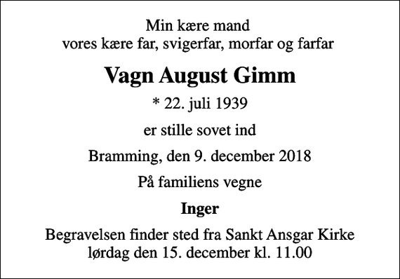 <p>Min kære mand vores kære far, svigerfar, morfar og farfar<br />Vagn August Gimm<br />* 22. juli 1939<br />er stille sovet ind<br />Bramming, den 9. december 2018<br />På familiens vegne<br />Inger<br />Begravelsen finder sted fra Sankt Ansgar Kirke lørdag den 15. december kl. 11.00</p>