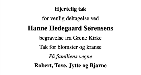 <p>Hjertelig tak<br />for venlig deltagelse ved<br />Hanne Hedegaard Sørensens<br />begravelse fra Grene Kirke<br />Tak for blomster og kranse<br />På familiens vegne<br />Robert, Tove, Jytte og Bjarne</p>