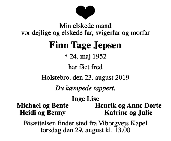 <p>Min elskede mand vor dejlige og elskede far, svigerfar og morfar<br />Finn Tage Jepsen<br />* 24. maj 1952<br />har fået fred<br />Holstebro, den 23. august 2019<br />Du kæmpede tappert.<br />Inge Lise<br />Michael og Bente<br />Henrik og Anne Dorte<br />Heidi og Benny<br />Katrine og Julie<br />Bisættelsen finder sted fra Viborgvejs Kapel torsdag den 29. august kl. 13.00</p>