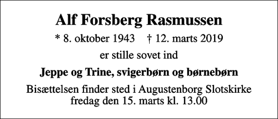 <p>Alf Forsberg Rasmussen<br />* 8. oktober 1943 ✝ 12. marts 2019<br />er stille sovet ind<br />Jeppe og Trine, svigerbørn og børnebørn<br />Bisættelsen finder sted i Augustenborg Slotskirke fredag den 15. marts kl. 13.00</p>