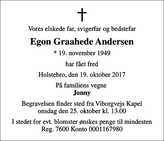 <p>Vores elskede far, svigerfar og bedstefar<br />Egon Graahede Andersen<br />* 19. november 1949<br />har fået fred<br />Holstebro, den 19. oktober 2017<br />På familiens vegne <em>Jonny<br />Begravelsen finder sted fra Viborgvejs Kapel onsdag den 25. oktober kl. 13.00<br />I stedet for evt. blomster ønskes penge til mindesten Reg. 7600 Konto 0001167980</em></p>