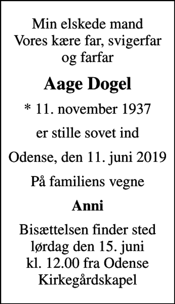 <p>Min elskede mand Vores kære far, svigerfar og farfar<br />Aage Dogel<br />* 11. november 1937<br />er stille sovet ind<br />Odense, den 11. juni 2019<br />På familiens vegne<br />Anni<br />Bisættelsen finder sted lørdag den 15. juni kl. 12.00 fra Odense Kirkegårdskapel</p>