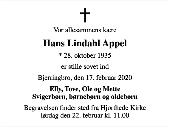 <p>Vor allesammens kære<br />Hans Lindahl Appel<br />* 28. oktober 1935<br />er stille sovet ind<br />Bjerringbro, den 17. februar 2020<br />Elly, Tove, Ole og Mette Svigerbørn, børnebørn og oldebørn<br />Begravelsen finder sted fra Hjorthede Kirke lørdag den 22. februar kl. 11.00</p>