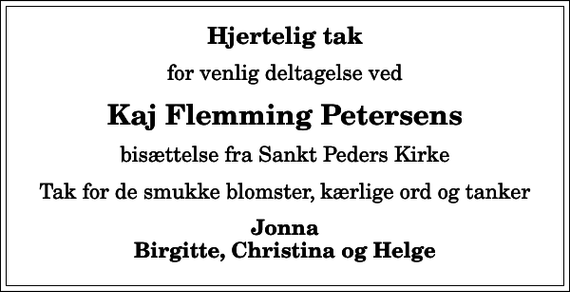 <p>Hjertelig tak<br />for venlig deltagelse ved<br />Kaj Flemming Petersens<br />bisættelse fra Sankt Peders Kirke<br />Tak for de smukke blomster, kærlige ord og tanker<br />Jonna Birgitte, Christina og Helge</p>