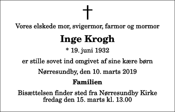 <p>Vores elskede mor, svigermor, farmor og mormor<br />Inge Krogh<br />* 19. juni 1932<br />er stille sovet ind omgivet af sine kære børn<br />Nørresundby, den 10. marts 2019<br />Familien<br />Bisættelsen finder sted fra Nørresundby Kirke fredag den 15. marts kl. 13.00</p>