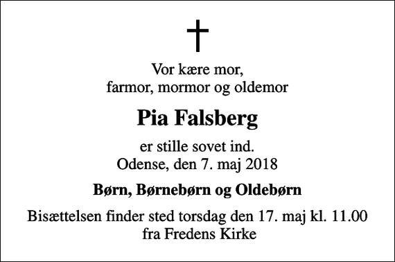 <p>Vor kære mor, farmor, mormor og oldemor<br />Pia Falsberg<br />er stille sovet ind. Odense, den 7. maj 2018<br />Børn, Børnebørn og Oldebørn<br />Bisættelsen finder sted torsdag den 17. maj kl. 11.00 fra Fredens Kirke</p>