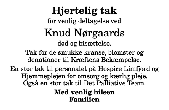 <p>Hjertelig tak<br />for venlig deltagelse ved<br />Knud Nørgaards<br />død og bisættelse.<br />Tak for de smukke kranse, blomster og donationer til Kræftens Bekæmpelse.<br />En stor tak til personalet på Hospice Limfjord og Hjemmeplejen for omsorg og kærlig pleje. Også en stor tak til Det Palliative Team.<br />Med venlig hilsen Familien</p>