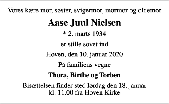 <p>Vores kære mor, søster, svigermor, mormor og oldemor<br />Aase Juul Nielsen<br />* 2. marts 1934<br />er stille sovet ind<br />Hoven, den 10. januar 2020<br />På familiens vegne<br />Thora, Birthe og Torben<br />Bisættelsen finder sted lørdag den 18. januar kl. 11.00 fra Hoven Kirke</p>