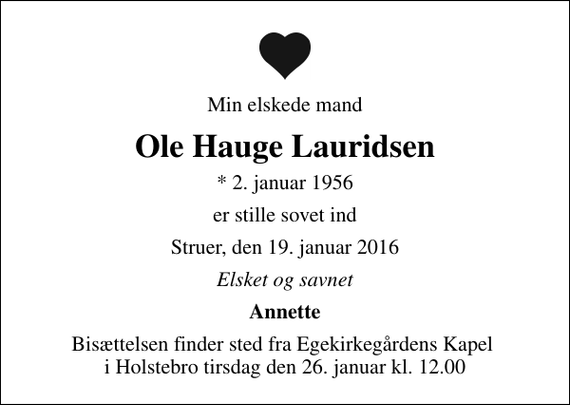 <p>Min elskede mand<br />Ole Hauge Lauridsen<br />* 2. januar 1956<br />er stille sovet ind<br />Struer, den 19. januar 2016<br />Elsket og savnet<br />Annette<br />Bisættelsen finder sted fra Egekirkegårdens Kapel i Holstebro tirsdag den 26. januar kl. 12.00</p>
