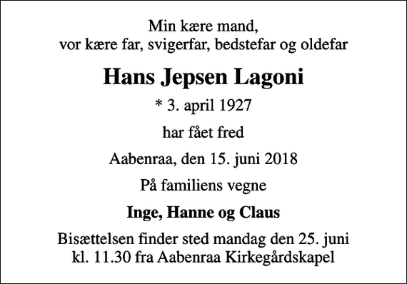 <p>Min kære mand, vor kære far, svigerfar, bedstefar og oldefar<br />Hans Jepsen Lagoni<br />* 3. april 1927<br />har fået fred<br />Aabenraa, den 15. juni 2018<br />På familiens vegne<br />Inge, Hanne og Claus<br />Bisættelsen finder sted mandag den 25. juni kl. 11.30 fra Aabenraa Kirkegårdskapel</p>