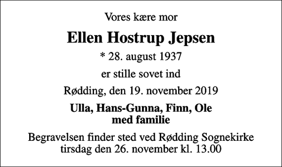 <p>Vores kære mor<br />Ellen Hostrup Jepsen<br />* 28. august 1937<br />er stille sovet ind<br />Rødding, den 19. november 2019<br />Ulla, Hans-Gunna, Finn, Ole med familie<br />Begravelsen finder sted ved Rødding Sognekirke tirsdag den 26. november kl. 13.00</p>