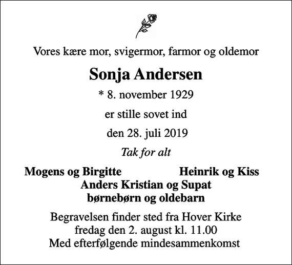 <p>Vores kære mor, svigermor, farmor og oldemor<br />Sonja Andersen<br />* 8. november 1929<br />er stille sovet ind<br />den 28. juli 2019<br />Tak for alt<br />Mogens og Birgitte<br />Heinrik og Kiss<br />Begravelsen finder sted fra Hover Kirke fredag den 2. august kl. 11.00 Med efterfølgende mindesammenkomst</p>