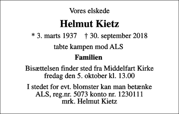 <p>Vores elskede<br />Helmut Kietz<br />* 3. marts 1937 ✝ 30. september 2018<br />tabte kampen mod ALS<br />Familien<br />Bisættelsen finder sted fra Middelfart Kirke fredag den 5. oktober kl. 13.00<br />I stedet for evt. blomster kan man betænke<br />ALS reg.nr.5073konto1230442mrk. Helmut<br />Kietz</p>