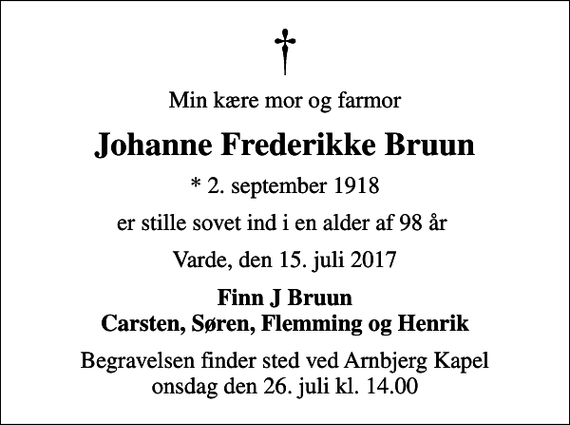 <p>Min kære mor og farmor<br />Johanne Frederikke Bruun<br />* 2. september 1918<br />er stille sovet ind i en alder af 98 år<br />Varde, den 15. juli 2017<br />Finn J Bruun Carsten, Søren, Flemming og Henrik<br />Begravelsen finder sted ved Arnbjerg Kapel onsdag den 26. juli kl. 14.00</p>