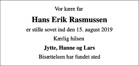 <p>Vor kære far<br />Hans Erik Rasmussen<br />er stille sovet ind den 15. august 2019<br />Kærlig hilsen<br />Jytte, Hanne og Lars<br />Bisættelsen har fundet sted</p>