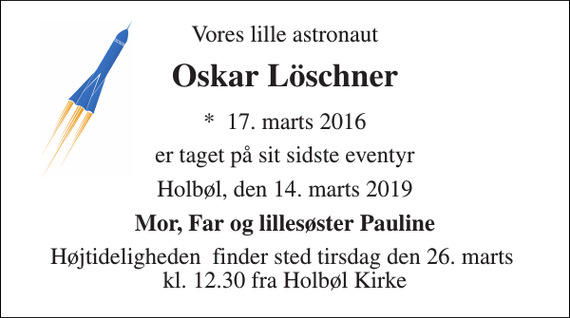 <p>Vores lille astronaut<br />Oskar Löschner<br />*​ 17. marts 2016<br />er taget på sit sidste eventyr<br />Holbøl, den 14. marts 2019<br />Mor, Far og lillesøster Pauline<br />Højtideligheden​ finder sted tirsdag den 26. marts​ kl. 12.30 fra Holbøl Kirke</p>