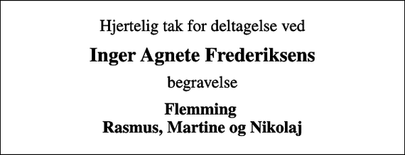 <p>Hjertelig tak for deltagelse ved<br />Inger Agnete Frederiksens<br />begravelse<br />Flemming Rasmus, Martine og Nikolaj</p>