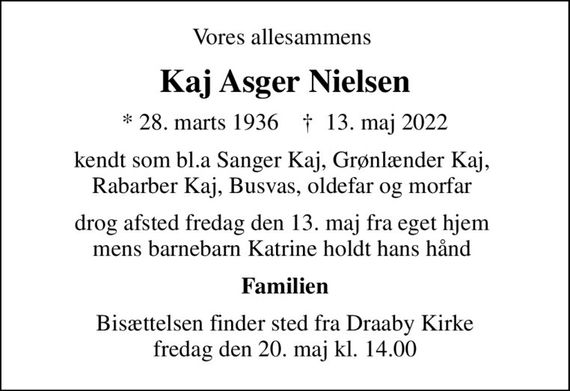 Vores allesammens 
Kaj Asger Nielsen
* 28. marts 1936    &#x271d; 13. maj 2022
kendt som bl.a Sanger Kaj, Grønlænder Kaj,  Rabarber Kaj, Busvas, oldefar og morfar 
drog afsted fredag den 13. maj fra eget hjem  mens barnebarn Katrine holdt hans hånd 
Familien
Bisættelsen finder sted fra Draaby Kirke  fredag den 20. maj kl. 14.00