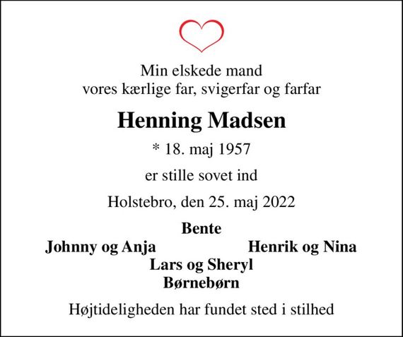 Min elskede mand vores kærlige far, svigerfar og farfar
Henning Madsen
* 18. maj 1957
er stille sovet ind
Holstebro, den 25. maj 2022
Bente
Johnny og Anja
Henrik og Nina
Højtideligheden har fundet sted i stilhed