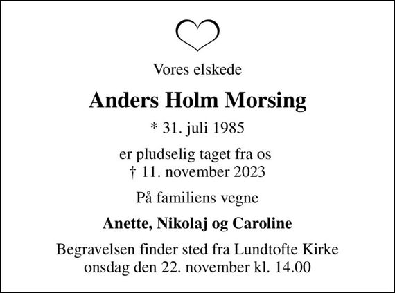 Vores elskede
Anders Holm Morsing
* 31. juli 1985
er pludselig taget fra os   11. november 2023
På familiens vegne
Anette, Nikolaj og Caroline
Begravelsen finder sted fra Lundtofte Kirke  onsdag den 22. november kl. 14.00