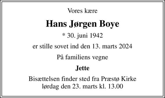 Vores kære
Hans Jørgen Boye
* 30. juni 1942
er stille sovet ind den 13. marts 2024
På familiens vegne
Jette
Bisættelsen finder sted fra Præstø Kirke  lørdag den 23. marts kl. 13.00