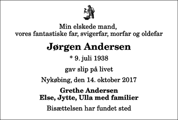 <p>Min elskede mand, vores fantastiske far, svigerfar, morfar og oldefar<br />Jørgen Andersen<br />* 9. juli 1938<br />gav slip på livet<br />Nykøbing, den 14. oktober 2017<br />Grethe Andersen Else, Jytte, Ulla med familier<br />Bisættelsen har fundet sted</p>