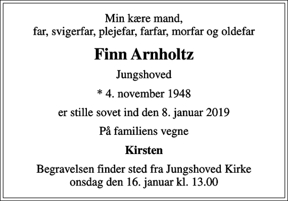 <p>Min kære mand, far, svigerfar, plejefar, farfar, morfar og oldefar<br />Finn Arnholtz<br />Jungshoved<br />* 4. november 1948<br />er stille sovet ind den 8. januar 2019<br />På familiens vegne<br />Kirsten<br />Begravelsen finder sted fra Jungshoved Kirke onsdag den 16. januar kl. 13.00</p>