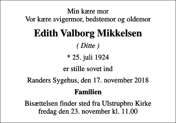 <p>Min kære mor Vor kære svigermor, bedstemor og oldemor<br />Edith Valborg Mikkelsen<br />( Ditte )<br />* 25. juli 1924<br />er stille sovet ind<br />Randers Sygehus, den 17. november 2018<br />Familien<br />Bisættelsen finder sted fra Ulstrupbro Kirke fredag den 23. november kl. 11.00</p>
