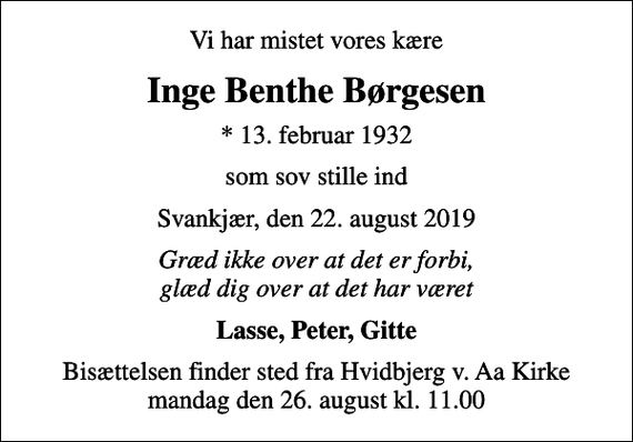 <p>Vi har mistet vores kære<br />Inge Benthe Børgesen<br />* 13. februar 1932<br />som sov stille ind<br />Svankjær, den 22. august 2019<br />Græd ikke over at det er forbi, glæd dig over at det har været<br />Lasse, Peter, Gitte<br />Bisættelsen finder sted fra Hvidbjerg v. Aa Kirke mandag den 26. august kl. 11.00</p>