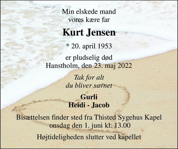 Min elskede mand, vores kære far 
Kurt Jensen&#x200B; 
*&#x200B; 20. april 1953 
er pludselig død Hanstholm, den 23. maj 2022 
Tak for alt - du vil blive savnet 
Gurli Heidi - Jacob 
Bisættelsen&#x200B; finder sted fra Thisted Sygehus Kapel&#x200B; onsdag den 1. juni&#x200B; kl. 13.00 
Højtideligheden slutter ved kapellet