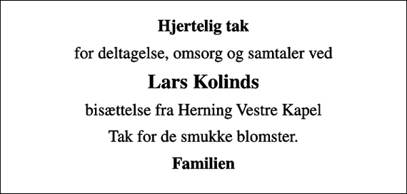 <p>Hjertelig tak<br />for deltagelse, omsorg og samtaler ved<br />Lars Kolinds<br />bisættelse fra Herning Vestre Kapel<br />Tak for de smukke blomster.<br />Familien</p>